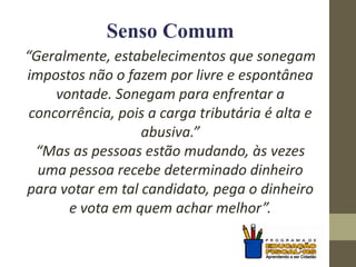 Senso Comum
“Geralmente, estabelecimentos que sonegam
impostos não o fazem por livre e espontânea
vontade. Sonegam para enfrentar a
concorrência, pois a carga tributária é alta e
abusiva.”
“Mas as pessoas estão mudando, às vezes
uma pessoa recebe determinado dinheiro
para votar em tal candidato, pega o dinheiro
e vota em quem achar melhor”.
 