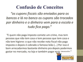 Confusão de Conceitos
“os cupons fiscais são enviados para os
bancos e lá no banco os cupons são trocados
por dinheiro e o dinheiro vem para a escola e
tudo fica pago.”
“E quem não paga imposto comete um crime, mas tem
pessoas que não tem casa e tem pessoas que tem casa e
não tem higiene: o que não recebe nota fiscal não paga
imposto e depois é cobrado o famoso leão (...) Por isso é
bom arrecadarmos bastante dinheiro pra depois podermos
gastar no mercado, na loja e também pagar mais imposto.”
 