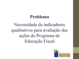Problema
Necessidade de indicadores
qualitativos para avaliação das
ações do Programa de
Educação Fiscal
 