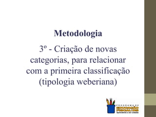 Metodologia
3º - Criação de novas
categorias, para relacionar
com a primeira classificação
(tipologia weberiana)
 