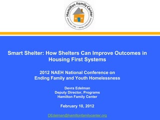 Smart Shelter: How Shelters Can Improve Outcomes in
                Housing First Systems

           2012 NAEH National Conference on
         Ending Family and Youth Homelessness

                      Devra Edelman
                 Deputy Director, Programs
                  Hamilton Family Center

                     February 10, 2012

              DEdelman@hamiltonfamilycenter.org
 