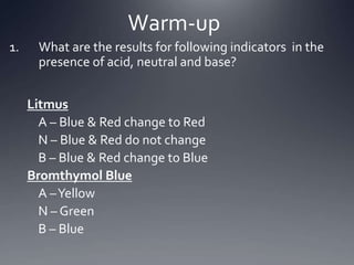 What are the results for following indicators  in the presence of acid, neutral and base? Litmus 	A – Blue & Red change to Red 	N – Blue & Red do not change 	B – Blue & Red change to Blue Bromthymol Blue 	A – Yellow 	N – Green 	B – Blue Warm-up 