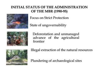 INITIAL STATUS OF THE ADMINISTRATION
OF THE MBR (1990-95)
Focus on Strict Protection
State of ungovernability
Deforestation and unmanaged
advance of the agricultural
frontier
Illegal extraction of the natural resources
Plundering of archaeological sites