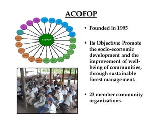 ACOFOP
• Founded in 1995
• Its Objective: Promote
Objective
the socio-economic
development and the
improvement of well-
being of communities,
through sustainable
forest management.
• 23 member community
organizations.
