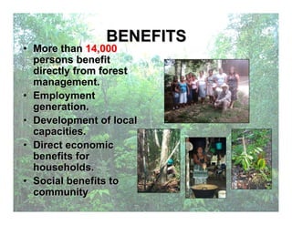 BENEFITS
• More than 14,000
persons benefit
directly from forest
management.
• Employment
generation.
• Development of local
capacities.
• Direct economic
benefits for
households.
• Social benefits to
community