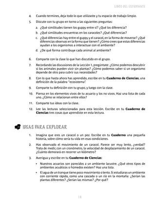LIBRO DEL ESTUDIANTE


      4.   Cuando termines, deja todo lo que utilizaste y tu espacio de trabajo limpio.
      5.   Discute con tu grupo en torno a las siguientes preguntas:
           a. ¿Qué similitudes tienen los guppy entre sí? ¿Qué los diferencia?
           b. ¿Qué similitudes encuentras en los caracoles? ¿Qué diferencias?
           c. ¿Qué diferencias hay entre el guppy y el caracol, en la forma de moverse? ¿Qué
              diferencias observas en la forma que tienen? ¿Cómo crees que estas diferencias
              ayudan a los organismos a interactuar con el ambiente?
           d. ¿De qué forma contribuye cada animal al ambiente?

      6.   Comparte con la clase lo que han discutido en el grupo.
      7.   Recordando las discusiones de la Lección 1, pregúntate: ¿Cómo podemos descubrir
           si los animales pueden vivir sin plantas? ¿Cómo podemos saber si un organismo
           depende de otro para cubrir sus necesidades?
      8.   Con lo que hasta ahora has aprendido, escribe en tu Cuaderno de Ciencias, una
           definición de la palabra “ecosistema”
                                               .
      9.   Comparte tu definición con tu grupo, y luego con la clase.
      10. Piensa en los elementos vivos de tu acuario y los no vivos. Haz una lista de cada
          uno. ¿Cómo se relacionan entre ellos?
      11. Comparte tus ideas con la clase.
      12. Lee las lecturas seleccionadas para esta lección. Escribe en tu Cuaderno de
          Ciencias tres cosas que aprendiste en esta lectura.



_   IDEAS PARA ExPLORAR
      1.   Imagina que eres un caracol o un pez. Escribe en tu Cuaderno una pequeña
           historia, sobre cómo sería tu vida en esas condiciones.
      2.   Has observado el movimiento de un caracol. Parece ser muy lento, ¿verdad?
           Trata de medir, con un cronómetro, la velocidad de desplazamiento de un caracol.
           ¿Cuánto demorará en recorrer un kilómetro?
      3.   Averigua y escribe en tu Cuaderno de Ciencias:
           •   Nuestros acuarios son parecidos a un ambiente lacustre. ¿Qué otros tipos de
               ambientes acuáticos o húmedos existen? Haz una lista.
           •   El agua de un tranque tiene poco movimiento o lento. Si estudiaras un ambiente
               con corriente rápida, como una cascada o un río en la montaña: ¿Serían las
               plantas diferentes? ¿Serían las mismas? ¿Por qué?




                                           
 