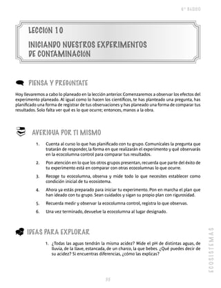 6º BÁSICO




      LECCIÓN 10
      INICIANDO NUESTROS ExPERIMENTOS
      DE CONTAMINACIÓN


(     PIENSA y PREgúNTATE
Hoy llevaremos a cabo lo planeado en la lección anterior. Comenzaremos a observar los efectos del
experimento planeado. Al igual como lo hacen los científicos, te has planteado una pregunta, has
planificado una forma de registrar de tus observaciones y has planeado una forma de comparar tus
resultados. Solo falta ver qué es lo que ocurre; entonces, manos a la obra.




®       AVERIgUA POR TI MISMO
          1.   Cuenta al curso lo que has planificado con tu grupo. Comunícales la pregunta que
               tratarán de responder, la forma en que realizarán el experimento y qué observarás
               en la ecocolumna control para comparar tus resultados.
          2.   Pon atención en lo que los otros grupos presentan, recuerda que parte del éxito de
               tu experimento está en comparar con otras ecocolumnas lo que ocurre.
          3.   Recoge tu ecocolumna, observa y mide todo lo que necesites establecer como
               condición inicial de tu ecosistema.
          4.   Ahora ya estás preparado para iniciar tu experimento. Pon en marcha el plan que
               han ideado con tu grupo. Sean cuidados y sigan su propio plan con rigurosidad.
          5.   Recuerda medir y observar la ecocolumna control, registra lo que observas.
          6.   Una vez terminado, devuelve la ecocolumna al lugar designado.



_
                                                                                                     ECOSISTEMAS


      IDEAS PARA ExPLORAR
               1. ¿Todas las aguas tendrán la misma acidez? Mide el pH de distintas aguas, de
                  lluvia, de la llave, estancada, de un charco, la que bebes. ¿Qué puedes decir de
                  su acidez? Si encuentras diferencias, ¿cómo las explicas?




                                               
 