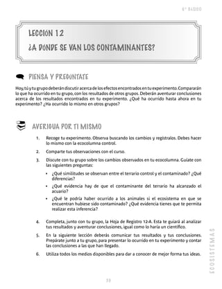 6º BÁSICO




      LECCIÓN 12
      ¿A DÓNDE SE VAN LOS CONTAMINANTES?


(      PIENSA y PREgúNTATE
Hoy, tú y tu grupo deberán discutir acerca de los efectos encontrados en tu experimento. Compararán
lo que ha ocurrido en tu grupo, con los resultados de otros grupos. Deberán aventurar conclusiones
acerca de los resultados encontrados en tu experimento. ¿Qué ha ocurrido hasta ahora en tu
experimento? ¿Ha ocurrido lo mismo en otros grupos?




®       AVERIgUA POR TI MISMO
           1.   Recoge tu experimento. Observa buscando los cambios y regístralos. Debes hacer
                lo mismo con la ecocolumna control.
           2.   Comparte tus observaciones con el curso.
           3.   Discute con tu grupo sobre los cambios observados en tu ecocolumna. Guíate con
                las siguientes preguntas:
                •   ¿Qué similitudes se observan entre el terrario control y el contaminado? ¿Qué
                    diferencias?
                •   ¿Qué evidencia hay de que el contaminante del terrario ha alcanzado el
                    acuario?
                •   ¿Qué le podría haber ocurrido a los animales si el ecosistema en que se
                    encuentran hubiese sido contaminado? ¿Qué evidencia tienes que te permita
                    realizar esta inferencia?

           4.   Completa, junto con tu grupo, la Hoja de Registro 12-A. Esta te guiará al analizar
                tus resultados y aventurar conclusiones, igual como lo haría un científico.
                                                                                                      ECOSISTEMAS


           5.   En la siguiente lección deberás comunicar tus resultados y tus conclusiones.
                Prepárate junto a tu grupo, para presentar lo ocurrido en tu experimento y contar
                las conclusiones a las que han llegado.
           6.   Utiliza todos los medios disponibles para dar a conocer de mejor forma tus ideas.




                                                
 