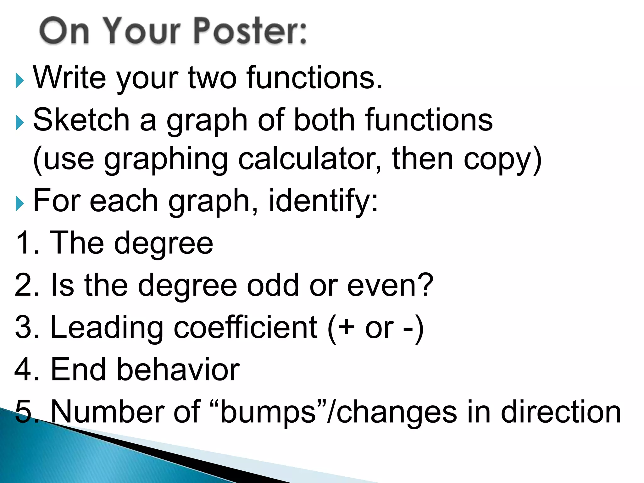  Write your two functions.
Sketch a graph of both functions
(use graphing calculator, then copy)
For each graph, identify:
1. The degree
2. Is the degree odd or even?
3. Leading coefficient (+ or -)
4. End behavior
5. Number of “bumps”/changes in direction