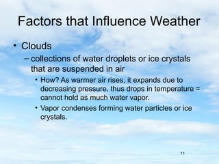 Factors that Influence Weather
• Clouds
  – collections of water droplets or ice crystals
    that are suspended in air
     • How? As warmer air rises, it expands due to
       decreasing pressure, thus drops in temperature =
       cannot hold as much water vapor.
     • Vapor condenses forming water particles or ice
       crystals.



                                                11
 