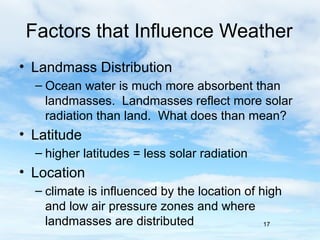 Factors that Influence Weather
• Landmass Distribution
  – Ocean water is much more absorbent than
    landmasses. Landmasses reflect more solar
    radiation than land. What does than mean?
• Latitude
  – higher latitudes = less solar radiation
• Location
  – climate is influenced by the location of high
    and low air pressure zones and where
    landmasses are distributed                17
 