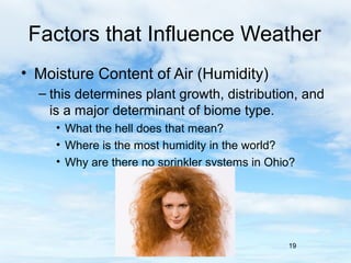 Factors that Influence Weather
• Moisture Content of Air (Humidity)
  – this determines plant growth, distribution, and
    is a major determinant of biome type.
     • What the hell does that mean?
     • Where is the most humidity in the world?
     • Why are there no sprinkler systems in Ohio?




                                                19
 