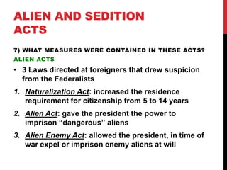 ALIEN AND SEDITION
ACTS
7) WHAT MEASURES WERE CONTAINED IN THESE ACTS?
ALIEN ACTS

• 3 Laws directed at foreigners that drew suspicion
from the Federalists
1. Naturalization Act: increased the residence
requirement for citizenship from 5 to 14 years
2. Alien Act: gave the president the power to
imprison “dangerous” aliens
3. Alien Enemy Act: allowed the president, in time of
war expel or imprison enemy aliens at will

 