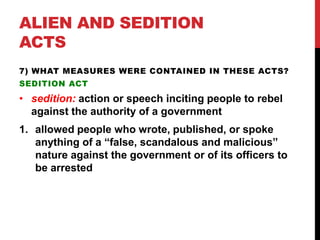ALIEN AND SEDITION
ACTS
7) WHAT MEASURES WERE CONTAINED IN THESE ACTS?
SEDITION ACT

• sedition: action or speech inciting people to rebel
against the authority of a government
1. allowed people who wrote, published, or spoke
anything of a “false, scandalous and malicious”
nature against the government or of its officers to
be arrested

 