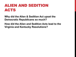 ALIEN AND SEDITION
ACTS
Why did the Alien & Sedition Act upset the
Democratic Republicans so much?
How did the Alien and Sedition Acts lead to the
Virginia and Kentucky Resolutions?

 