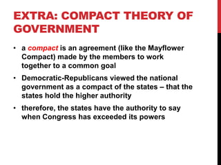 EXTRA: COMPACT THEORY OF
GOVERNMENT
• a compact is an agreement (like the Mayflower
Compact) made by the members to work
together to a common goal
• Democratic-Republicans viewed the national
government as a compact of the states – that the
states hold the higher authority
• therefore, the states have the authority to say
when Congress has exceeded its powers

 