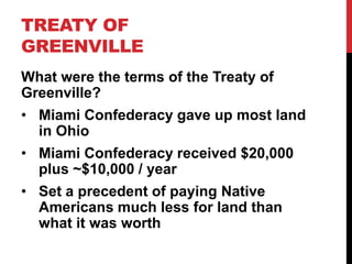 TREATY OF
GREENVILLE
What were the terms of the Treaty of
Greenville?
• Miami Confederacy gave up most land
in Ohio

• Miami Confederacy received $20,000
plus ~$10,000 / year
• Set a precedent of paying Native
Americans much less for land than
what it was worth

 