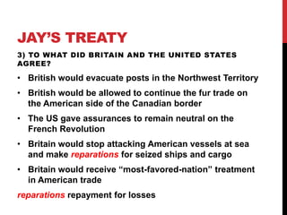 JAY’S TREATY
3) TO WHAT DID BRITAIN AND THE UNITED STATES
AGREE?

• British would evacuate posts in the Northwest Territory

• British would be allowed to continue the fur trade on
the American side of the Canadian border
• The US gave assurances to remain neutral on the
French Revolution

• Britain would stop attacking American vessels at sea
and make reparations for seized ships and cargo
• Britain would receive “most-favored-nation” treatment
in American trade

reparations repayment for losses

 