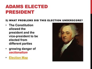ADAMS ELECTED
PRESIDENT
5) WHAT PROBLEMS DID THIS ELECTION UNDERSCORE?

• The Constitution
allowed the
president and the
vice-president to be
elected from
different parties
• growing danger of
sectionalism
• Election Map

 