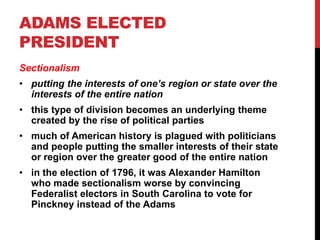 ADAMS ELECTED
PRESIDENT
Sectionalism

• putting the interests of one’s region or state over the
interests of the entire nation
• this type of division becomes an underlying theme
created by the rise of political parties

• much of American history is plagued with politicians
and people putting the smaller interests of their state
or region over the greater good of the entire nation
• in the election of 1796, it was Alexander Hamilton
who made sectionalism worse by convincing
Federalist electors in South Carolina to vote for
Pinckney instead of the Adams

 