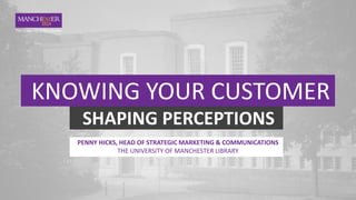 KNOWING YOUR CUSTOMER
SHAPING PERCEPTIONS
PENNY HICKS, HEAD OF STRATEGIC MARKETING & COMMUNICATIONS
THE UNIVERSITY OF MANCHESTER LIBRARY
 
