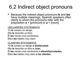 6.2 Indirect object pronouns
 Because the indirect object pronouns le and les
  have multiple meanings, Spanish speakers often
  clarify to whom the pronouns refer with the
  preposition a + [pronoun] or a + [noun].
UNCLARIFIED STATEMENTS
Yo le compro un abrigo.
Ella le describe un libro.
Él les vende unos sombreros.
Ellos les hablan muy claro.
CLARIFIED STATEMENTS
Yo le compro un abrigo a él/ella/usted.
Ella le describe un libro a Juan.
Él les vende unos sombreros a ellos/ellas/ustedes.
Ellos les hablan muy claro a los clientes.
 