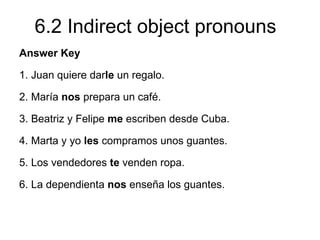 6.2 Indirect object pronouns
Answer Key

1. Juan quiere darle un regalo.

2. María nos prepara un café.

3. Beatriz y Felipe me escriben desde Cuba.

4. Marta y yo les compramos unos guantes.

5. Los vendedores te venden ropa.

6. La dependienta nos enseña los guantes.
 