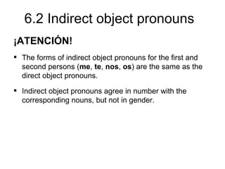 6.2 Indirect object pronouns
¡ATENCIÓN!
 The forms of indirect object pronouns for the first and
  second persons (me, te, nos, os) are the same as the
  direct object pronouns.
 Indirect object pronouns agree in number with the
  corresponding nouns, but not in gender.
 