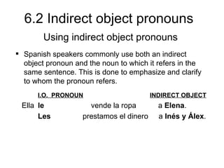 6.2 Indirect object pronouns
        Using indirect object pronouns
 Spanish speakers commonly use both an indirect
  object pronoun and the noun to which it refers in the
  same sentence. This is done to emphasize and clarify
  to whom the pronoun refers.
      I.O. PRONOUN                       INDIRECT OBJECT
 Ella le             vende la ropa         a Elena.
      Les          prestamos el dinero     a Inés y Álex.
 