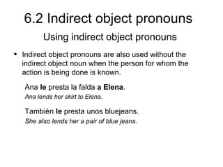 6.2 Indirect object pronouns
         Using indirect object pronouns
 Indirect object pronouns are also used without the
  indirect object noun when the person for whom the
  action is being done is known.
   Ana le presta la falda a Elena.
   Ana lends her skirt to Elena.

   También le presta unos bluejeans.
   She also lends her a pair of blue jeans.
 