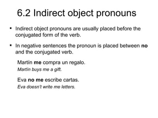 6.2 Indirect object pronouns
 Indirect object pronouns are usually placed before the
  conjugated form of the verb.
 In negative sentences the pronoun is placed between no
  and the conjugated verb.
   Martín me compra un regalo.
   Martín buys me a gift.

   Eva no me escribe cartas.
   Eva doesn’t write me letters.
 