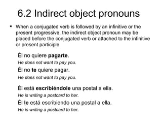 6.2 Indirect object pronouns
 When a conjugated verb is followed by an infinitive or the
  present progressive, the indirect object pronoun may be
  placed before the conjugated verb or attached to the infinitive
  or present participle.

   Él no quiere pagarte.
   He does not want to pay you.
   Él no te quiere pagar.
   He does not want to pay you.

   Él está escribiéndole una postal a ella.
   He is writing a postcard to her.
   Él le está escribiendo una postal a ella.
   He is writing a postcard to her.
 