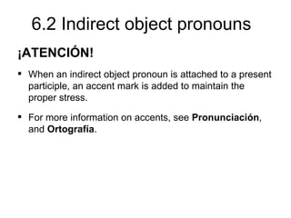 6.2 Indirect object pronouns
¡ATENCIÓN!
 When an indirect object pronoun is attached to a present
  participle, an accent mark is added to maintain the
  proper stress.
 For more information on accents, see Pronunciación,
  and Ortografía.
 