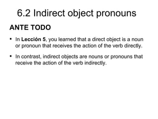 6.2 Indirect object pronouns
ANTE TODO
 In Lección 5, you learned that a direct object is a noun
  or pronoun that receives the action of the verb directly.
 In contrast, indirect objects are nouns or pronouns that
  receive the action of the verb indirectly.
 