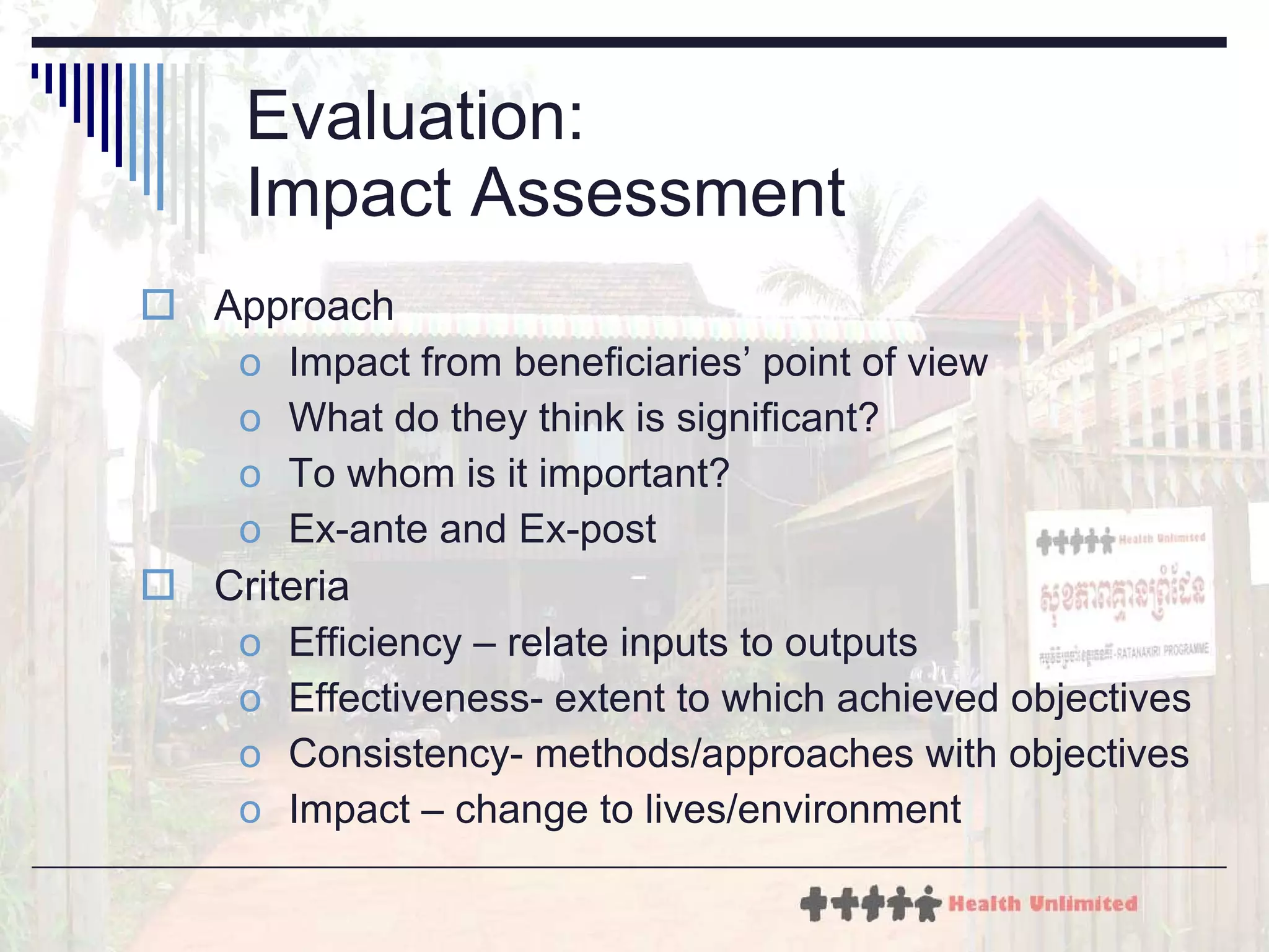 Evaluation:  Impact Assessment Approach Impact from beneficiaries’ point of view What do they think is significant? To whom is it important? Ex-ante and Ex-post Criteria Efficiency – relate inputs to outputs Effectiveness- extent to which achieved objectives Consistency- methods/approaches with objectives Impact – change to lives/environment 