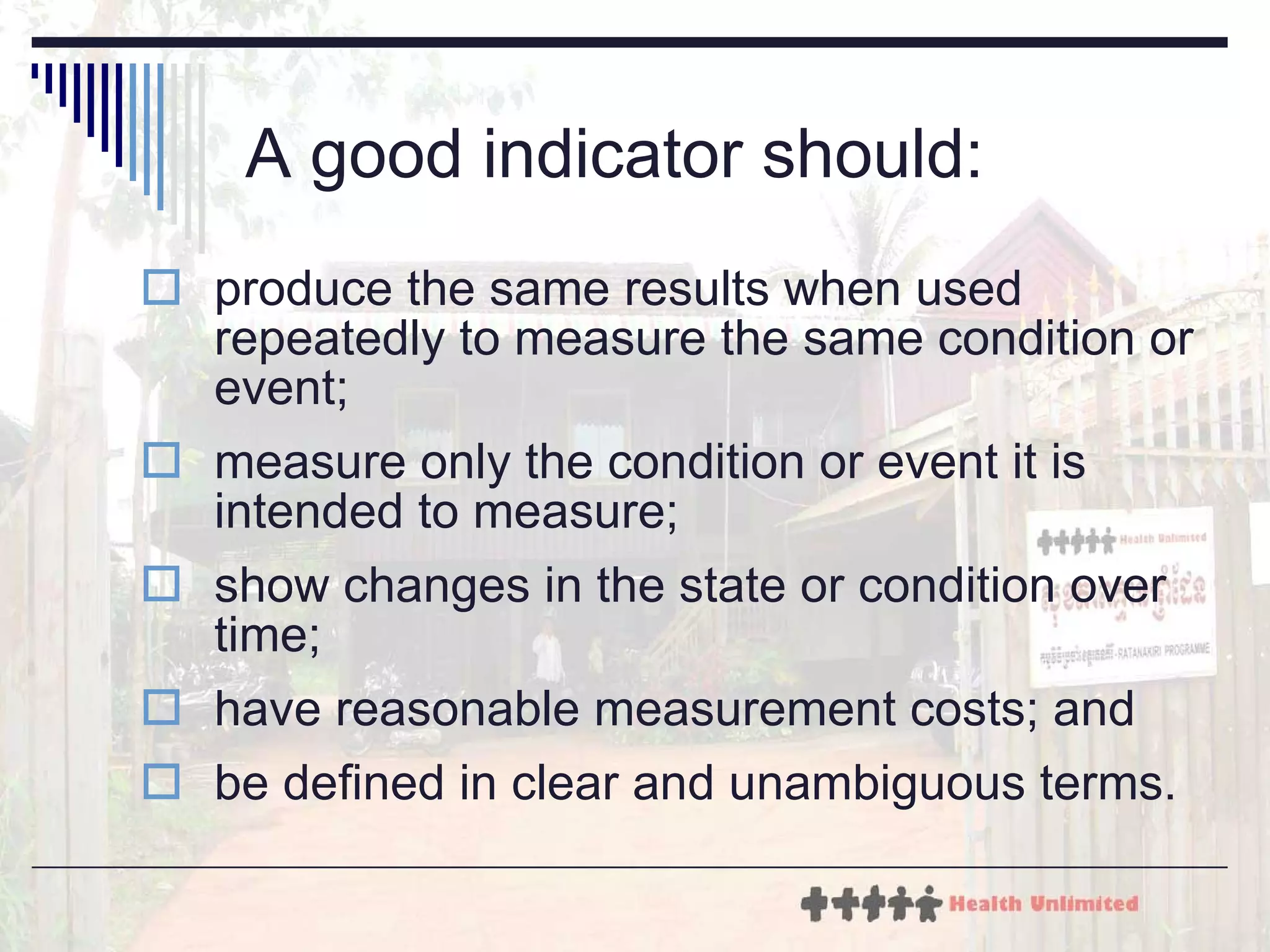 A good indicator should: produce the same results when used repeatedly to measure the same condition or event; measure only the condition or event it is intended to measure; show changes in the state or condition over time; have reasonable measurement costs; and be defined in clear and unambiguous terms. 