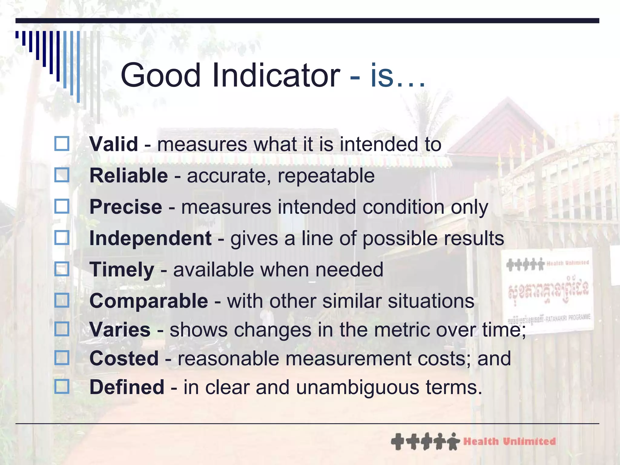 Good Indicator  - is… Valid  - measures what it is intended to  Reliable  - accurate, repeatable Precise  - measures intended condition only Independent  - gives a line of possible results Timely  - available when needed Comparable  - with other similar situations Varies  - shows changes in the metric over time; Costed  - reasonable measurement costs; and Defined  - in clear and unambiguous terms. 