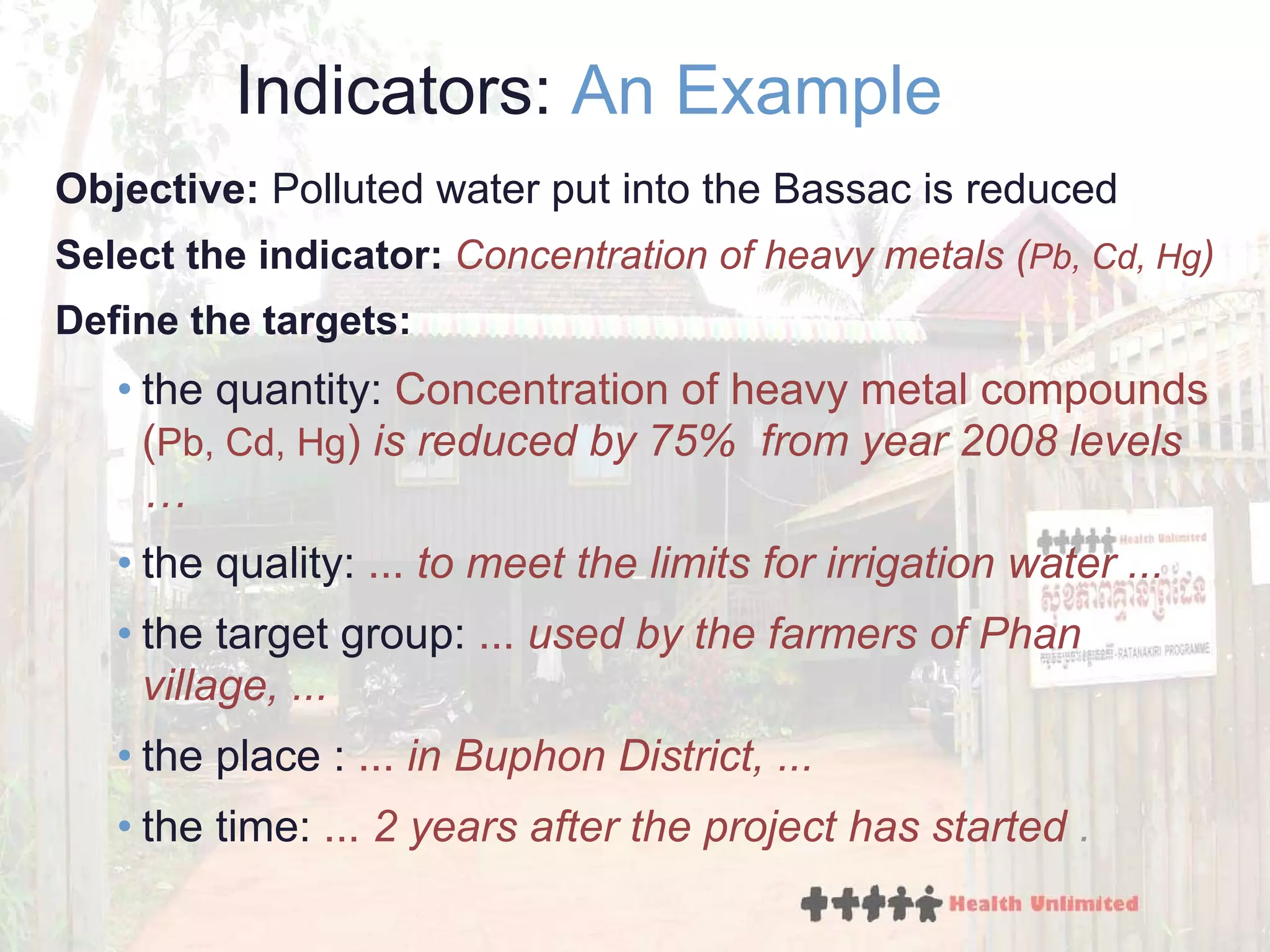 Indicators:  An Example Objective:  Polluted water put into the Bassac is reduced Select the indicator:  Concentration of heavy metals ( Pb, Cd, Hg ) Define the targets: the quantity:  Co ncentration  of heavy metal compounds ( Pb, Cd, Hg )  is r educed  by   75 %   from year 2008 levels  …   the quality:  ...  to meet the limits  for  irrigation  water  . .. the target group:  ...   used by the farmers of Phan village,  ... the place :  ...  in  Buphon District,  ... the time:  ...  2 years after the project has started  . 