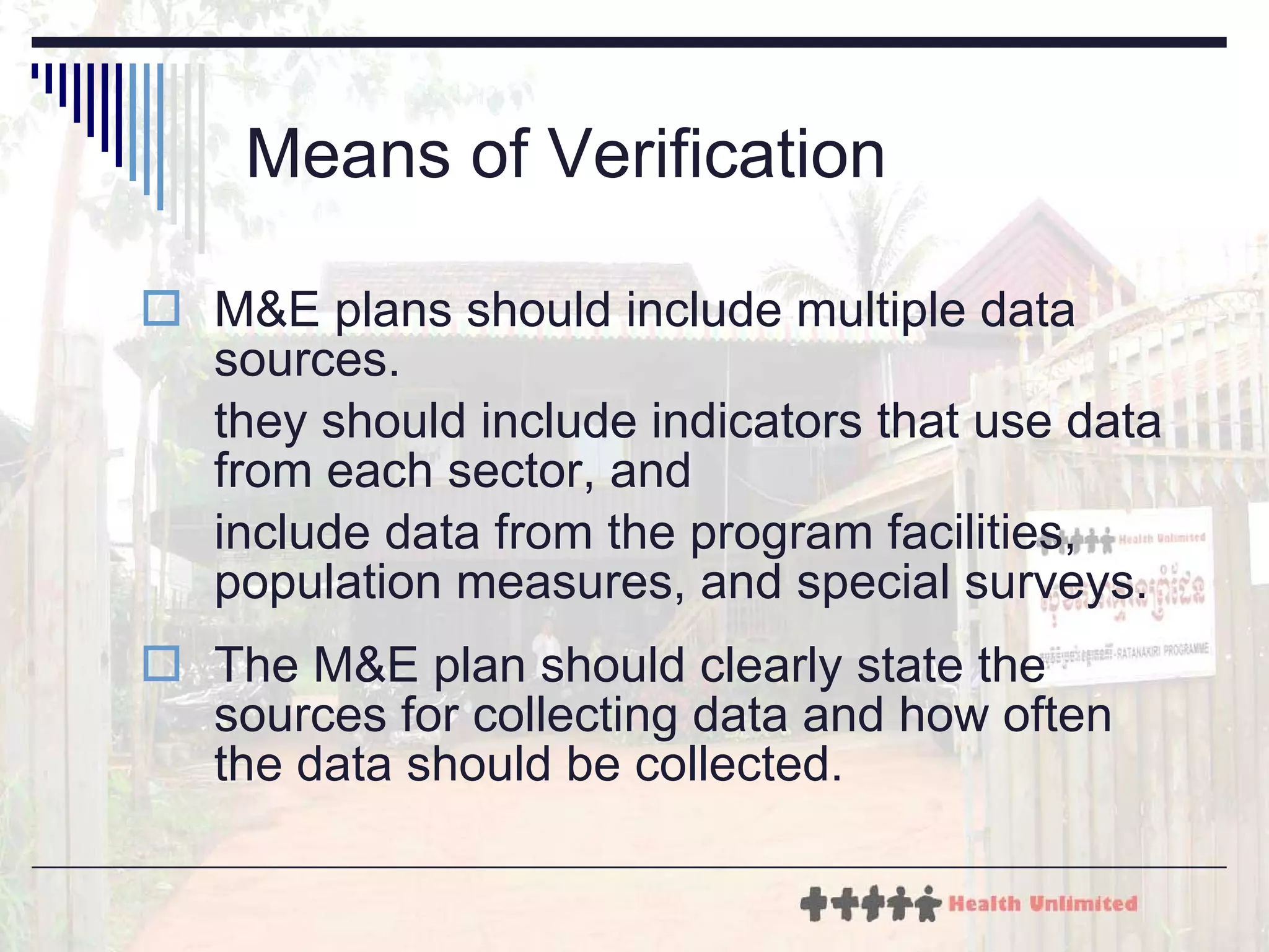 Means of Verification M&E plans should include multiple data sources.  they should include indicators that use data from each sector, and  include data from the program facilities, population measures, and special surveys. The M&E plan should clearly state the sources for collecting data and how often the data should be collected. 