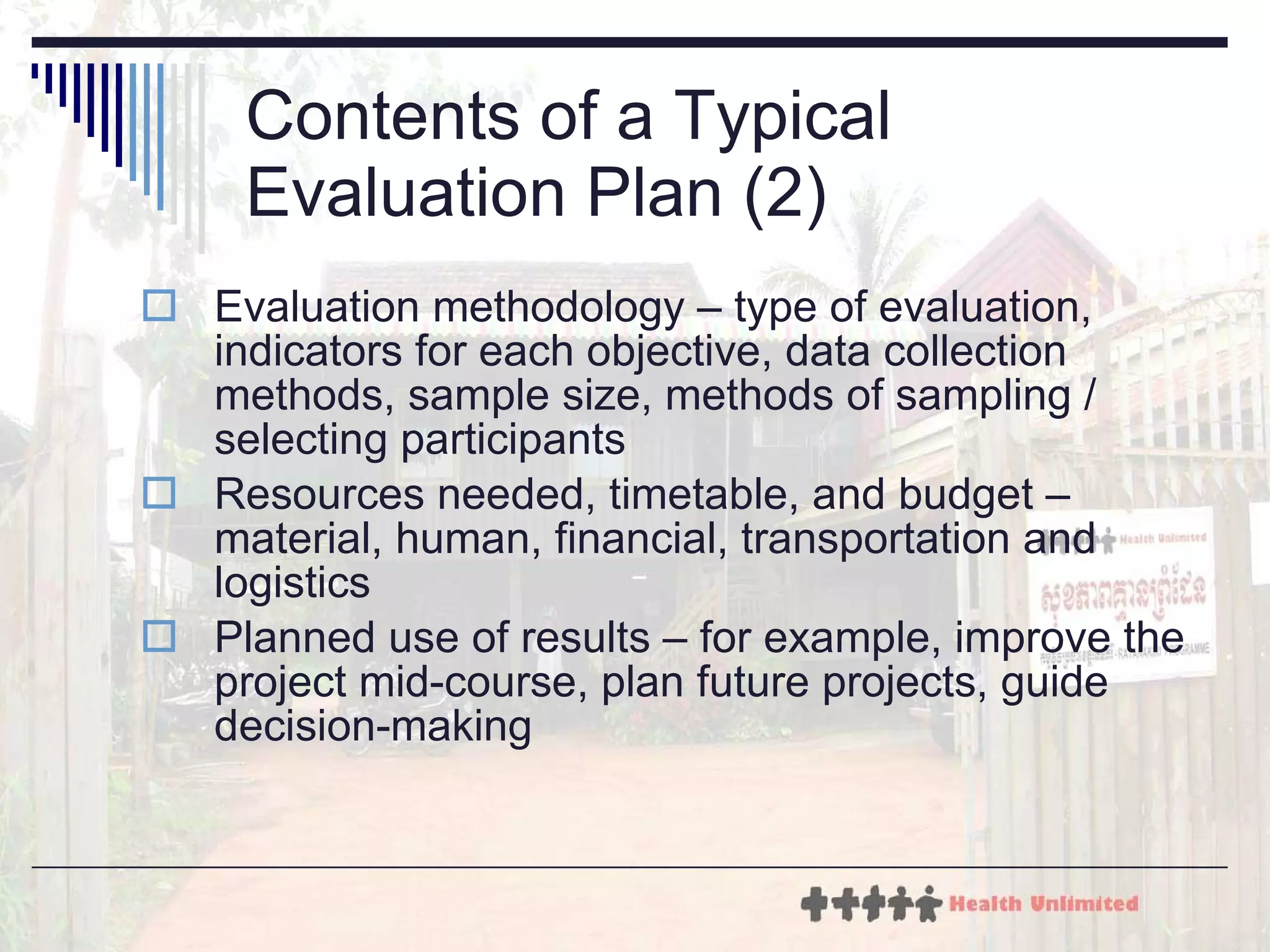 Contents of a Typical Evaluation Plan (2) Evaluation methodology – type of evaluation, indicators for each objective, data collection methods, sample size, methods of sampling / selecting participants Resources needed, timetable, and budget – material, human, financial, transportation and logistics Planned use of results – for example, improve the project mid-course, plan future projects, guide decision-making 