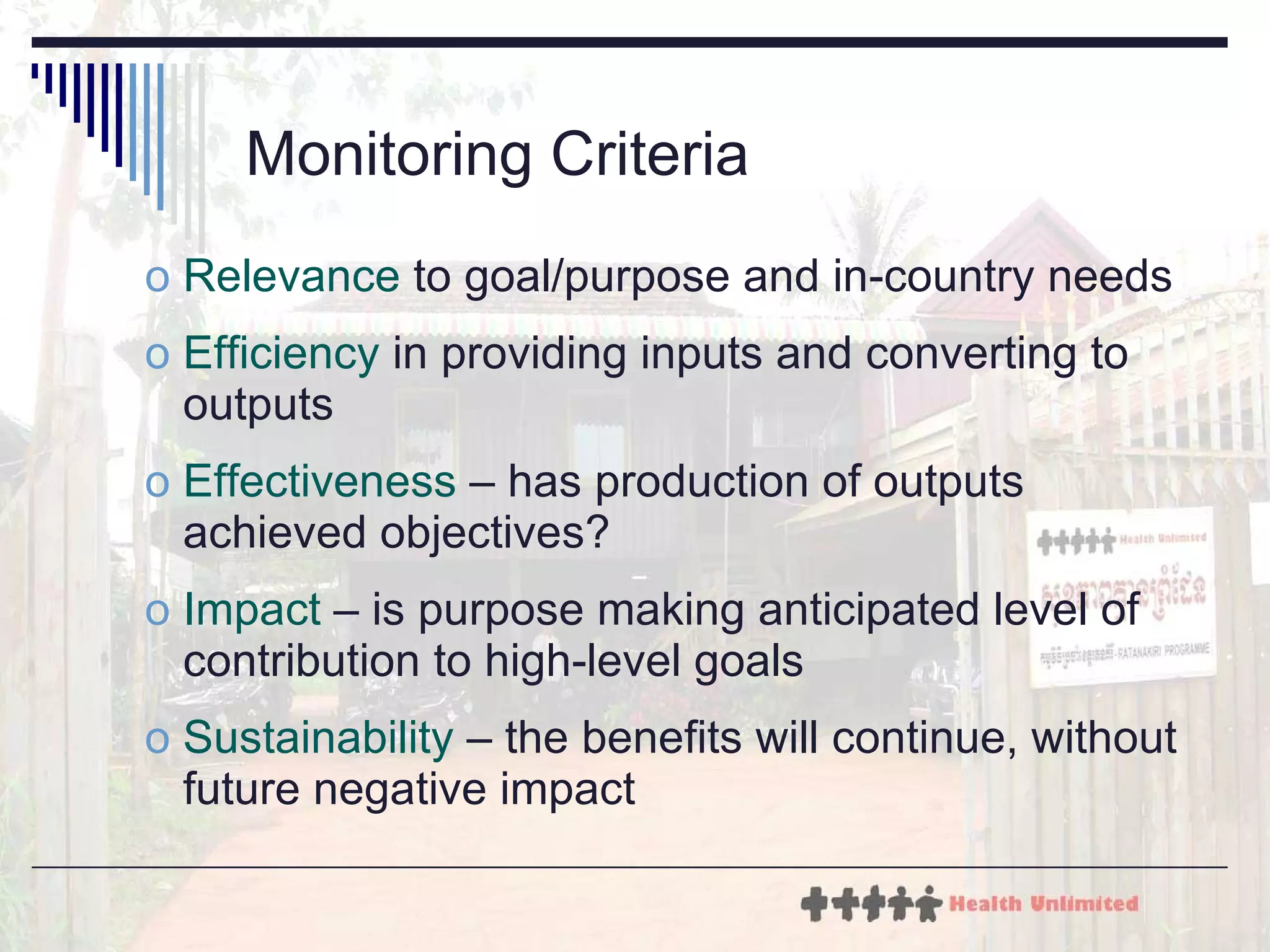 Monitoring Criteria Relevance  to goal/purpose and in-country needs Efficiency  in providing inputs and converting to outputs Effectiveness  – has production of outputs achieved objectives? Impact  – is purpose making anticipated level of contribution to high-level goals Sustainability  – the benefits will continue, without future negative impact 