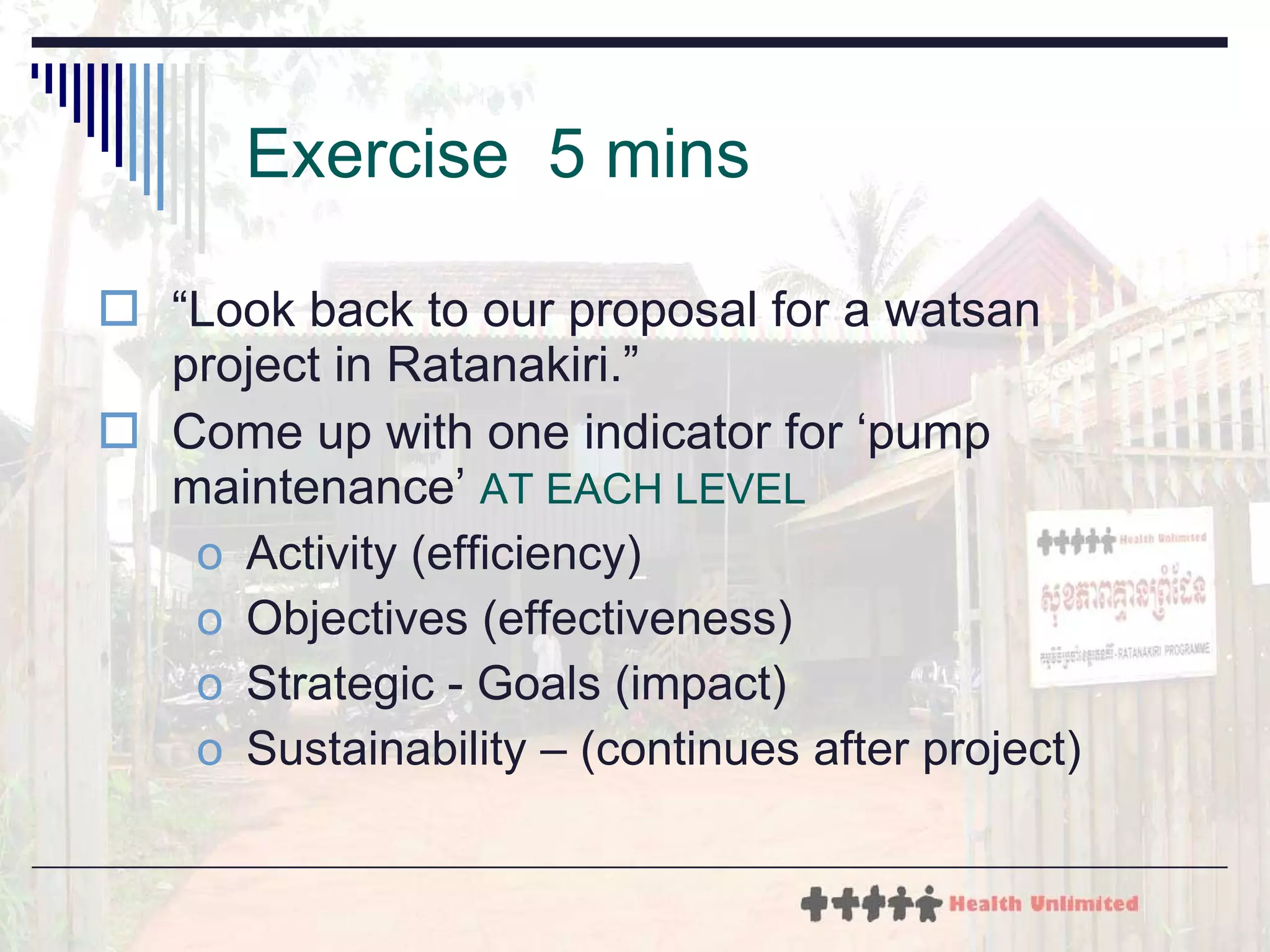 Exercise  5 mins “ Look back to our proposal for a watsan project in Ratanakiri.” Come up with one indicator for ‘pump maintenance’  AT EACH LEVEL   Activity (efficiency) Objectives (effectiveness) Strategic - Goals (impact) Sustainability – (continues after project) 