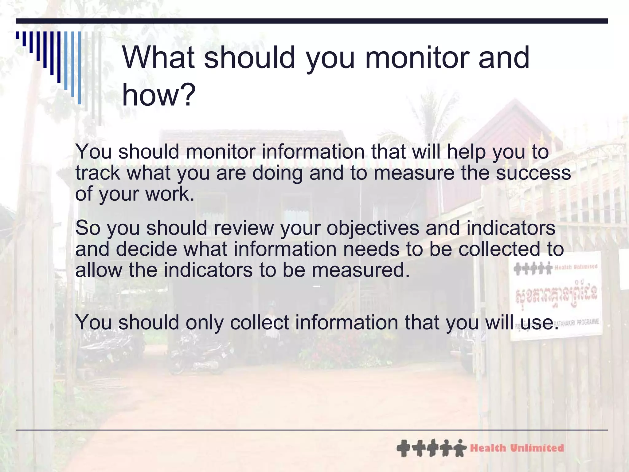 What should you monitor and how?   You should monitor information that will help you to track what you are doing and to measure the success of your work.  So you should review your objectives and indicators and decide what information needs to be collected to allow the indicators to be measured.  You should only collect information that you will use. 