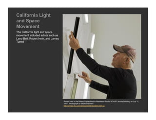 California Light
and Space
Movement
The California light and space
movement included artists such as
Larry Bell, Robert Irwin, and James
Turrell




                                      Robert Irwin in the Robert CaplanArtist-in-Residence Studio MCASD Jacobs Building, on July 11,
                                      2007. Photograph by Stephanie Diani
                                      http://www.e-flux.com/announcements/robert-irwin-2/
 