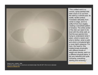 “This untitled work is a
                                                                                              convex, spray-painted disk
                                                                                              held a foot or so out from
                                                                                              the wall by a central post. Its
                                                                                              subtle, tactile surface
                                                                                              modulates delicately from
                                                                                              center to edge, and it is
                                                                                              softly lit from four angles,
                                                                                              creating a cloverleaf pattern
                                                                                              of shadow. The white center
                                                                                              of the disk can seem to lie
                                                                                              level with the white wall, so
                                                                                              that the eye spends time
                                                                                              trying to understand what it
                                                                                              sees—what is nearer and
                                                                                              what is farther, what is solid
                                                                                              and what is immaterial light,
                                                                                              or even light's absence. For
                                                                                              Irwin, the result is ‘this
                                                                                              indeterminate physicality
                                                                                              with different levels of
                                                                                              weight and density, each on
                                                                                              a different physical plane. It
                                                                                              [is] very beautiful and quite
                                                                                              confusing, everything
                                                                                              starting and reversing.’”
Robert Irwin, Untitled, 1968
                                                                                              Museum of Modern Art
Synthetic polymer paint on aluminum and electric light, Disc 60 3/8" (153.2 cm) in diameter
Museum of Modern Art
 