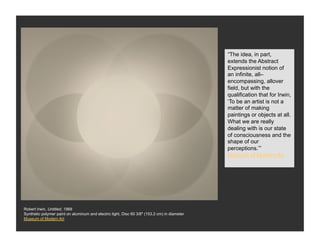 “The idea, in part,
                                                                                              extends the Abstract
                                                                                              Expressionist notion of
                                                                                              an infinite, all–
                                                                                              encompassing, allover
                                                                                              field, but with the
                                                                                              qualification that for Irwin,
                                                                                              ‘To be an artist is not a
                                                                                              matter of making
                                                                                              paintings or objects at all.
                                                                                              What we are really
                                                                                              dealing with is our state
                                                                                              of consciousness and the
                                                                                              shape of our
                                                                                              perceptions.’”
                                                                                              Museum of Modern Art




Robert Irwin, Untitled, 1968
Synthetic polymer paint on aluminum and electric light, Disc 60 3/8" (153.2 cm) in diameter
Museum of Modern Art
 