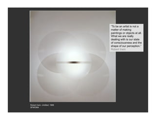 “To be an artist is not a
                               matter of making
                               paintings or objects at all.
                               What we are really
                               dealing with is our state
                               of consciousness and the
                               shape of our perception.”
                               Robert Irwin




Robert Irwin, Untitled, 1968
SFMOMA
 