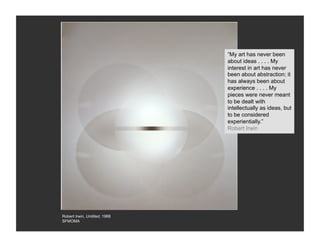 “My art has never been
                               about ideas . . . . My
                               interest in art has never
                               been about abstraction; it
                               has always been about
                               experience . . . . My
                               pieces were never meant
                               to be dealt with
                               intellectually as ideas, but
                               to be considered
                               experientially.”
                               Robert Irwin




Robert Irwin, Untitled, 1968
SFMOMA
 
