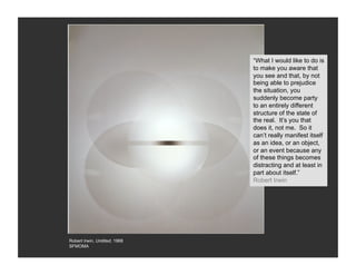 “What I would like to do is
                               to make you aware that
                               you see and that, by not
                               being able to prejudice
                               the situation, you
                               suddenly become party
                               to an entirely different
                               structure of the state of
                               the real. It’s you that
                               does it, not me. So it
                               can’t really manifest itself
                               as an idea, or an object,
                               or an event because any
                               of these things becomes
                               distracting and at least in
                               part about itself.”
                               Robert Irwin




Robert Irwin, Untitled, 1968
SFMOMA
 