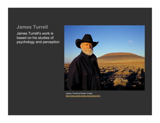 James Turrell
James Turrell’s work is
based on his studies of
psychology and perception




                            James Turrell at Roden Crater
                            http://www.rodencrater.com/james.html
 